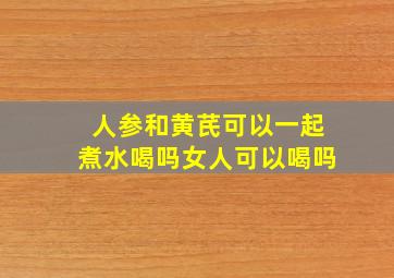 人参和黄芪可以一起煮水喝吗女人可以喝吗