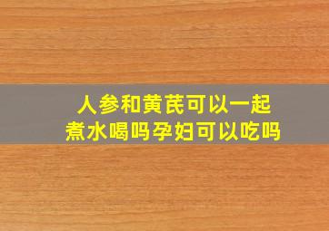 人参和黄芪可以一起煮水喝吗孕妇可以吃吗