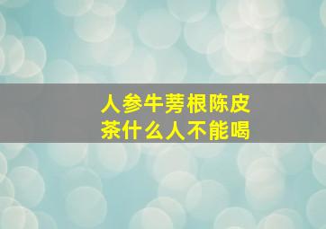 人参牛蒡根陈皮茶什么人不能喝