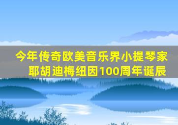 今年传奇欧美音乐界小提琴家耶胡迪梅纽因100周年诞辰