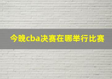 今晚cba决赛在哪举行比赛