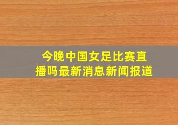 今晚中国女足比赛直播吗最新消息新闻报道