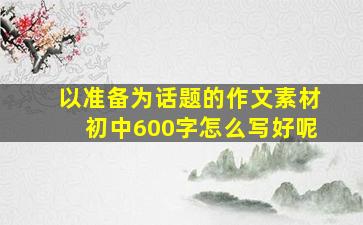 以准备为话题的作文素材初中600字怎么写好呢