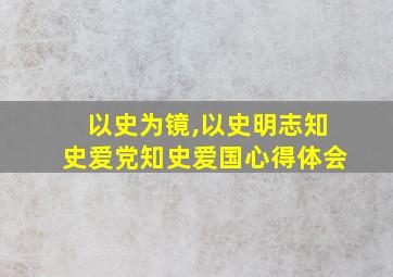 以史为镜,以史明志知史爱党知史爱国心得体会