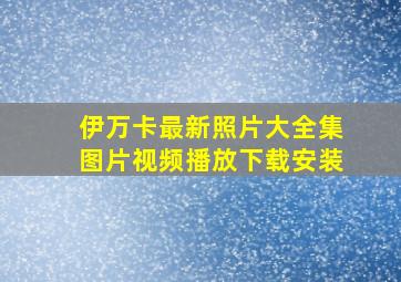 伊万卡最新照片大全集图片视频播放下载安装