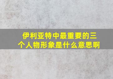 伊利亚特中最重要的三个人物形象是什么意思啊