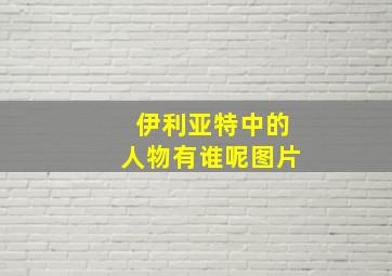 伊利亚特中的人物有谁呢图片