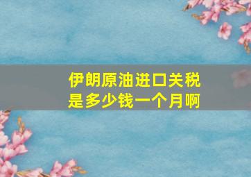 伊朗原油进口关税是多少钱一个月啊