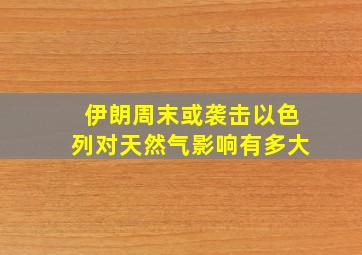 伊朗周末或袭击以色列对天然气影响有多大