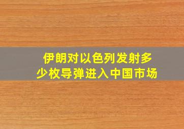 伊朗对以色列发射多少枚导弹进入中国市场