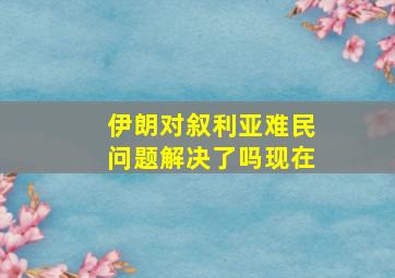 伊朗对叙利亚难民问题解决了吗现在