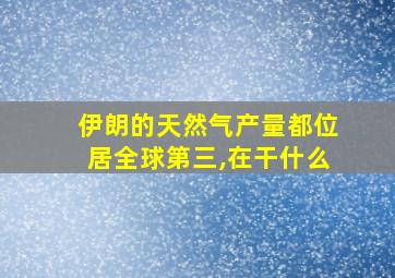 伊朗的天然气产量都位居全球第三,在干什么