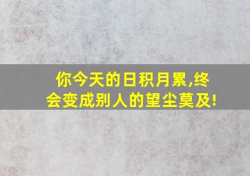 你今天的日积月累,终会变成别人的望尘莫及!