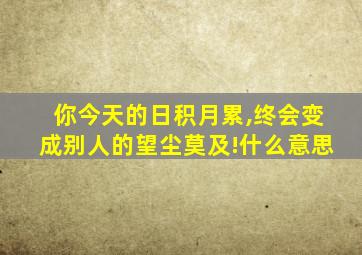 你今天的日积月累,终会变成别人的望尘莫及!什么意思