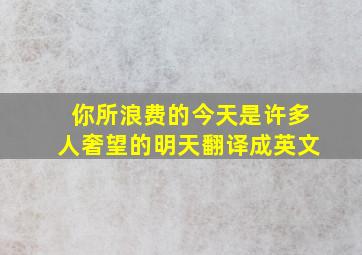 你所浪费的今天是许多人奢望的明天翻译成英文