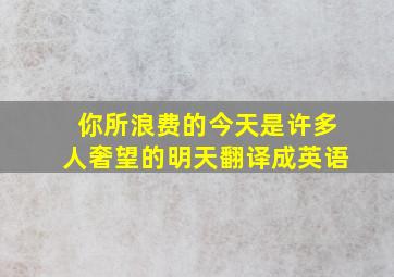 你所浪费的今天是许多人奢望的明天翻译成英语