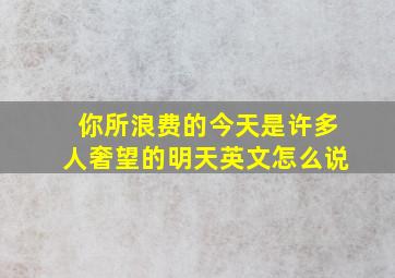 你所浪费的今天是许多人奢望的明天英文怎么说