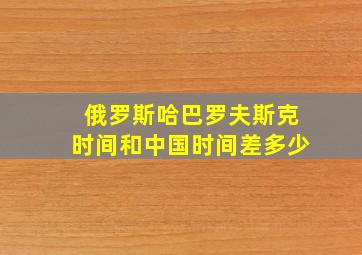 俄罗斯哈巴罗夫斯克时间和中国时间差多少