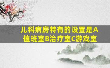 儿科病房特有的设置是A值班室B治疗室C游戏室