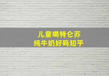 儿童喝特仑苏纯牛奶好吗知乎