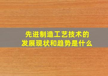 先进制造工艺技术的发展现状和趋势是什么