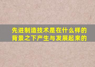 先进制造技术是在什么样的背景之下产生与发展起来的