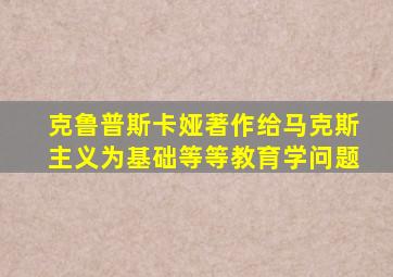 克鲁普斯卡娅著作给马克斯主义为基础等等教育学问题