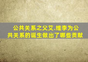 公共关系之父艾.维李为公共关系的诞生做出了哪些贡献