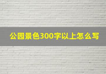 公园景色300字以上怎么写