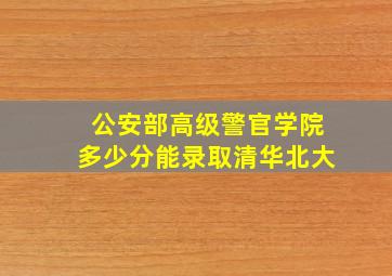 公安部高级警官学院多少分能录取清华北大