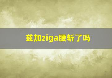 兹加ziga腰斩了吗