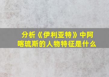 分析《伊利亚特》中阿喀琉斯的人物特征是什么