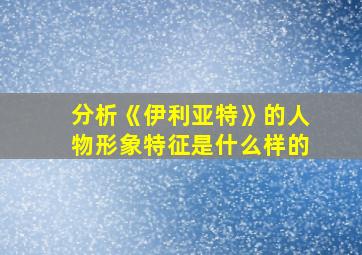 分析《伊利亚特》的人物形象特征是什么样的