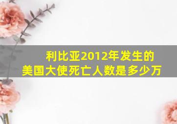 利比亚2012年发生的美国大使死亡人数是多少万