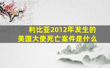 利比亚2012年发生的美国大使死亡案件是什么