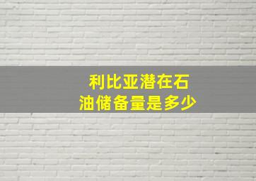 利比亚潜在石油储备量是多少