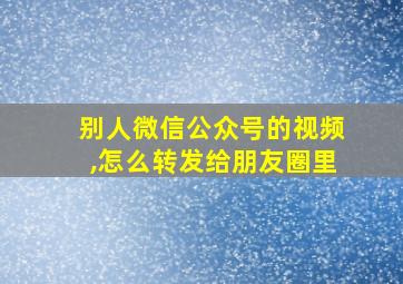 别人微信公众号的视频,怎么转发给朋友圈里