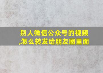 别人微信公众号的视频,怎么转发给朋友圈里面