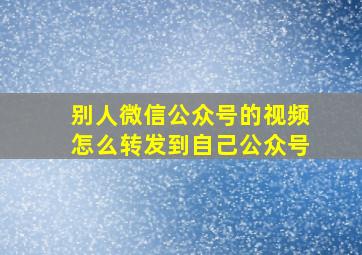 别人微信公众号的视频怎么转发到自己公众号