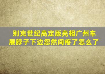 别克世纪高定版亮相广州车展脖子下边忽然间疼了怎么了