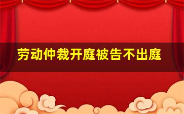 劳动仲裁开庭被告不出庭