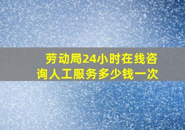 劳动局24小时在线咨询人工服务多少钱一次