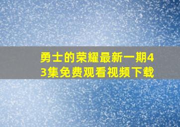 勇士的荣耀最新一期43集免费观看视频下载