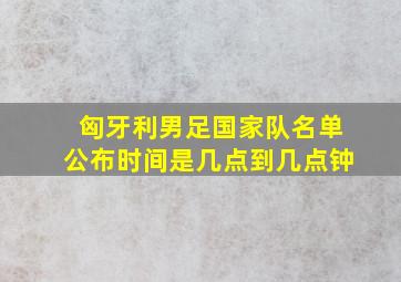 匈牙利男足国家队名单公布时间是几点到几点钟