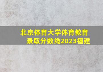 北京体育大学体育教育录取分数线2023福建