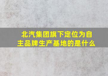 北汽集团旗下定位为自主品牌生产基地的是什么