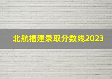 北航福建录取分数线2023