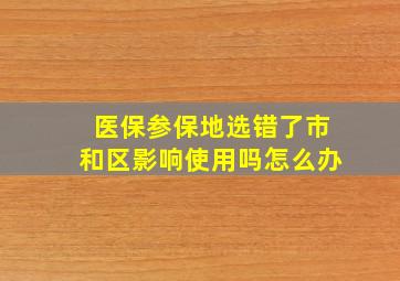 医保参保地选错了市和区影响使用吗怎么办