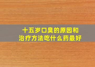 十五岁口臭的原因和治疗方法吃什么药最好