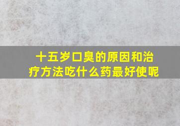 十五岁口臭的原因和治疗方法吃什么药最好使呢